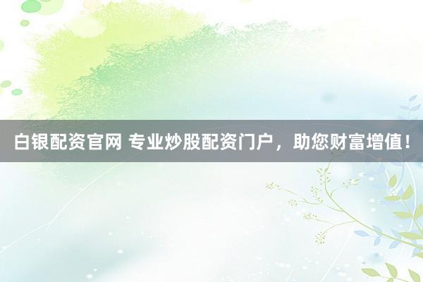 白银配资官网 专业炒股配资门户，助您财富增值！