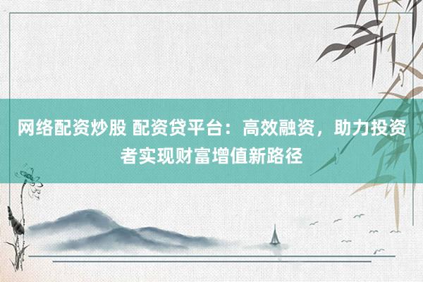 网络配资炒股 配资贷平台：高效融资，助力投资者实现财富增值新路径