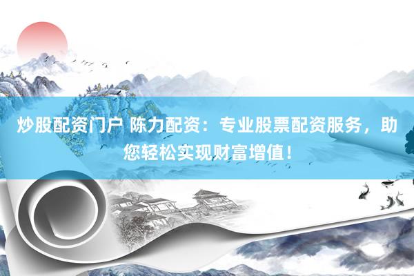 炒股配资门户 陈力配资：专业股票配资服务，助您轻松实现财富增值！
