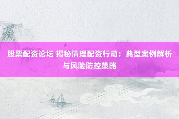 股票配资论坛 揭秘清理配资行动：典型案例解析与风险防控策略
