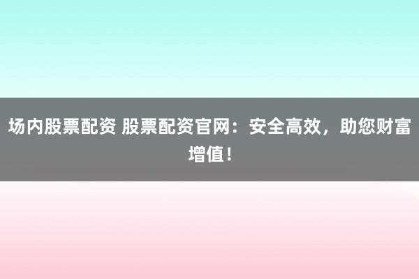 场内股票配资 股票配资官网：安全高效，助您财富增值！