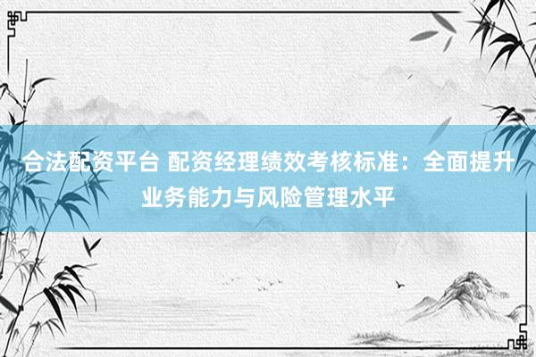 合法配资平台 配资经理绩效考核标准：全面提升业务能力与风险管理水平