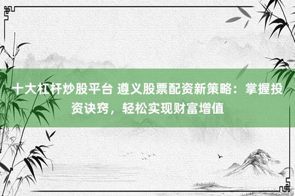 十大杠杆炒股平台 遵义股票配资新策略：掌握投资诀窍，轻松实现财富增值