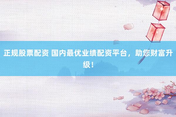 正规股票配资 国内最优业绩配资平台，助您财富升级！