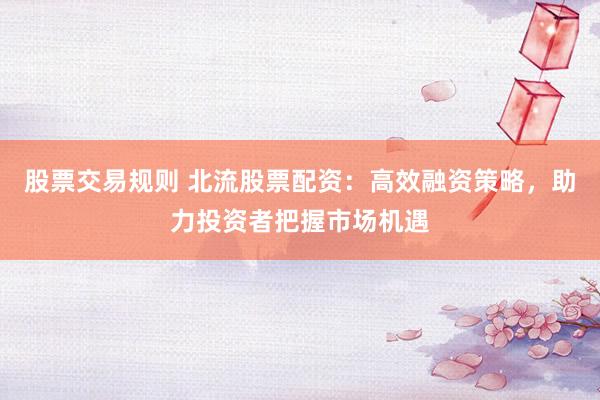 股票交易规则 北流股票配资：高效融资策略，助力投资者把握市场机遇