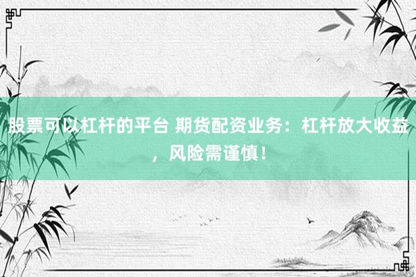 股票可以杠杆的平台 期货配资业务：杠杆放大收益，风险需谨慎！