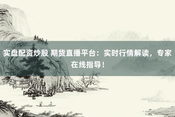 实盘配资炒股 期货直播平台：实时行情解读，专家在线指导！