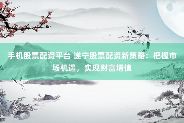 手机股票配资平台 遂宁股票配资新策略：把握市场机遇，实现财富增值