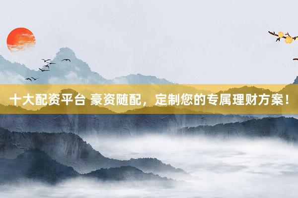 十大配资平台 豪资随配，定制您的专属理财方案！
