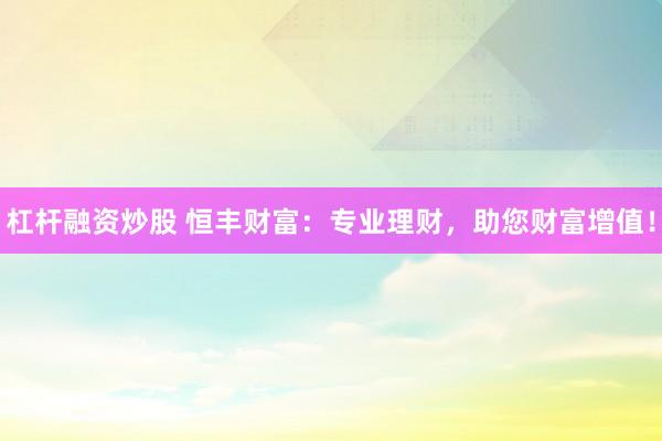 杠杆融资炒股 恒丰财富：专业理财，助您财富增值！