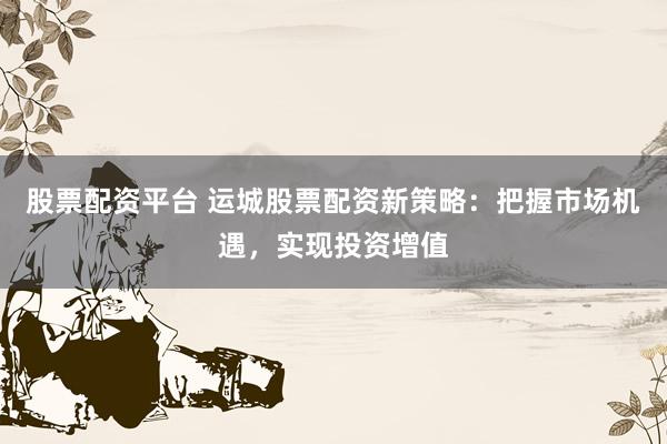 股票配资平台 运城股票配资新策略：把握市场机遇，实现投资增值