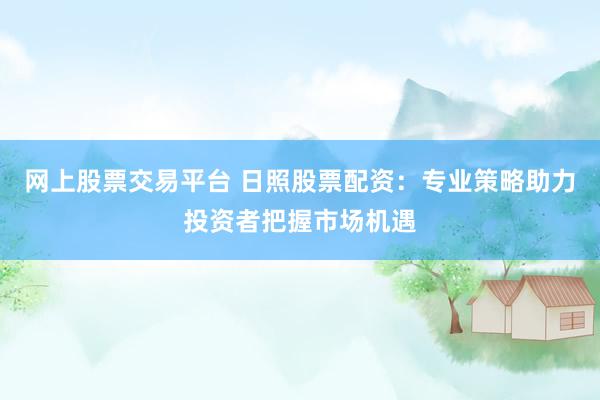 网上股票交易平台 日照股票配资：专业策略助力投资者把握市场机遇