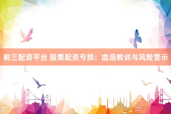 前三配资平台 股票配资亏损：血泪教训与风险警示