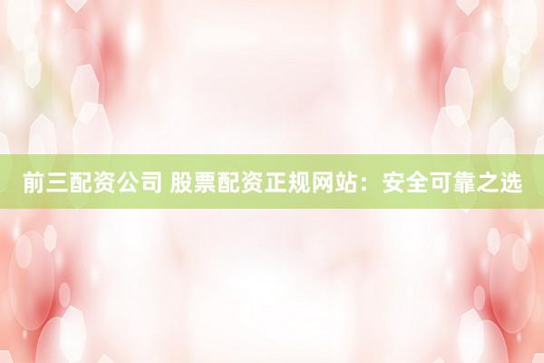 前三配资公司 股票配资正规网站：安全可靠之选