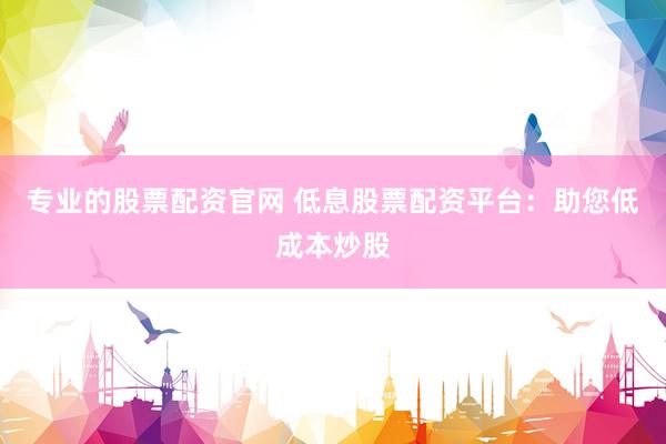 专业的股票配资官网 低息股票配资平台：助您低成本炒股