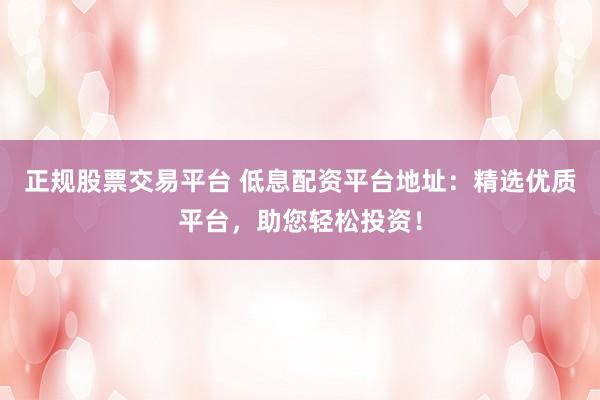 正规股票交易平台 低息配资平台地址：精选优质平台，助您轻松投资！
