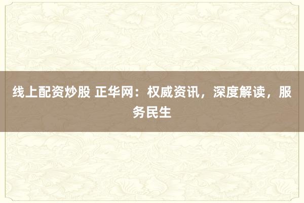线上配资炒股 正华网：权威资讯，深度解读，服务民生