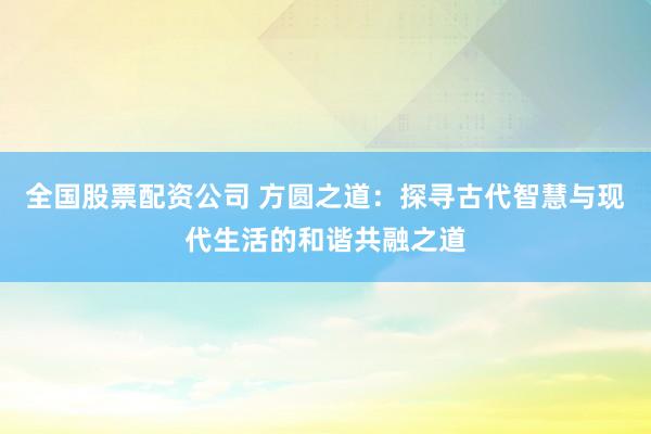 全国股票配资公司 方圆之道:探寻古代智慧与现代生活的和谐共融之道