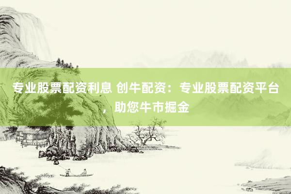 专业股票配资利息 创牛配资：专业股票配资平台，助您牛市掘金