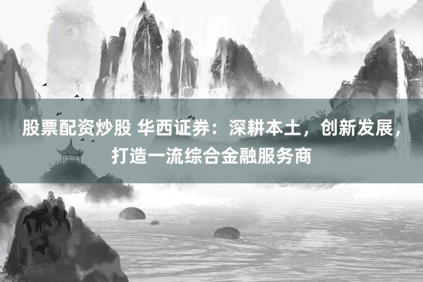 股票配资炒股 华西证券：深耕本土，创新发展，打造一流综合金融服务商