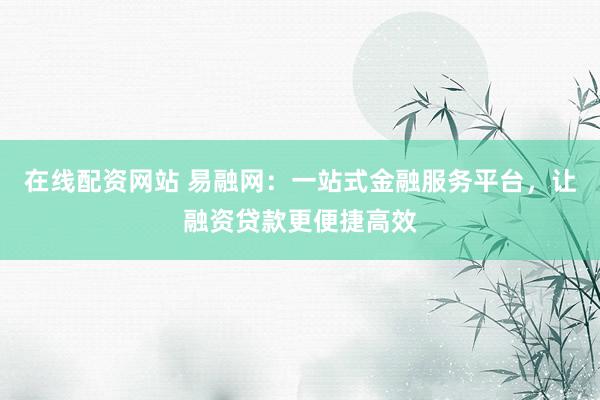 在线配资网站 易融网：一站式金融服务平台，让融资贷款更便捷高效