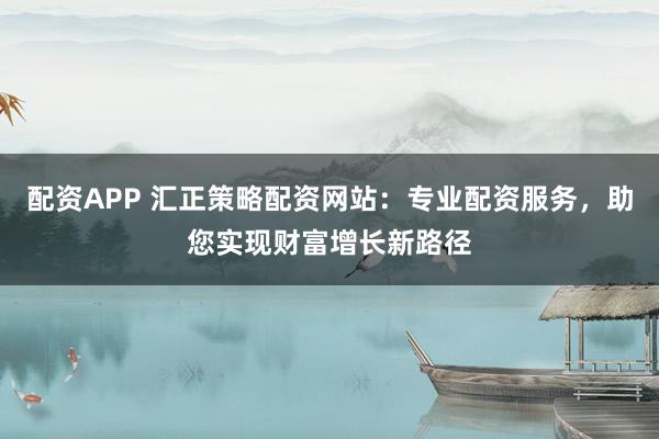 配资APP 汇正策略配资网站：专业配资服务，助您实现财富增长新路径
