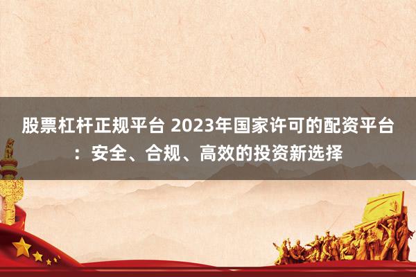 股票杠杆正规平台 2023年国家许可的配资平台：安全、合规、高效的投资新选择