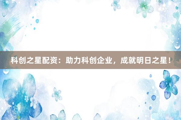 科创之星配资：助力科创企业，成就明日之星！