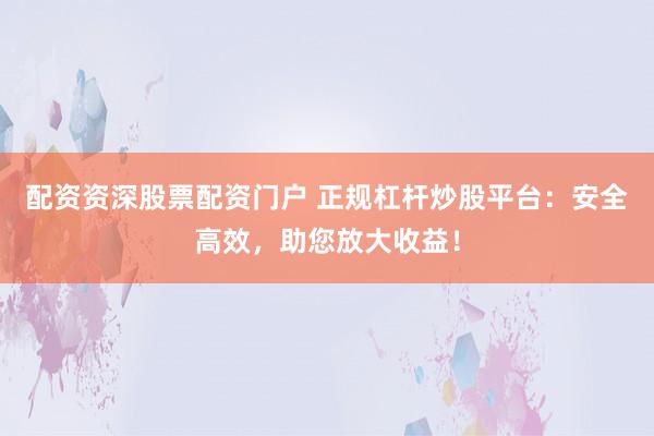 配资资深股票配资门户 正规杠杆炒股平台：安全高效，助您放大收益！