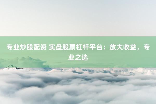 专业炒股配资 实盘股票杠杆平台：放大收益，专业之选