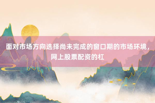 面对市场方向选择尚未完成的窗口期的市场环境，网上股票配资的杠