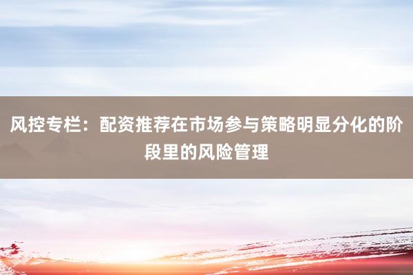 风控专栏:配资推荐在市场参与策略明显分化的阶段里的风险管理