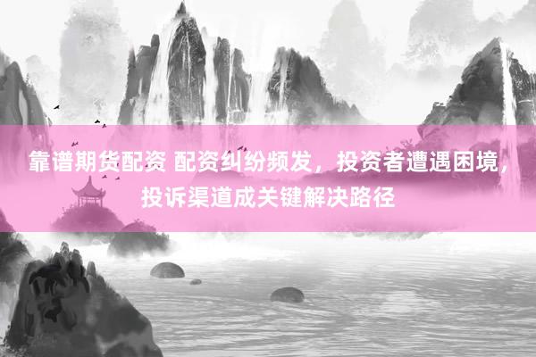 靠谱期货配资 配资纠纷频发,投资者遭遇困境,投诉渠道成关键解决路径