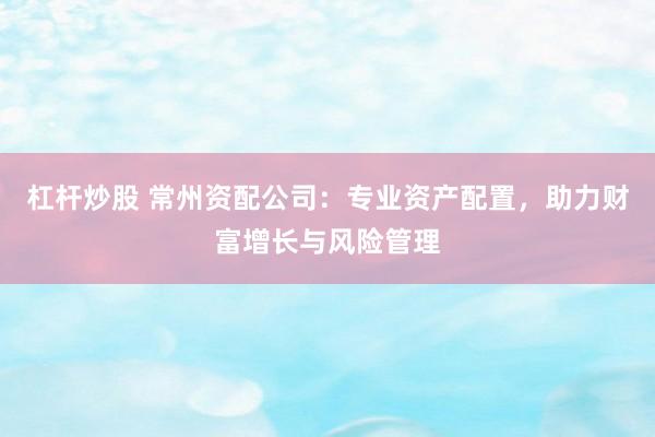 杠杆炒股 常州资配公司:专业资产配置,助力财富增长与风险管理