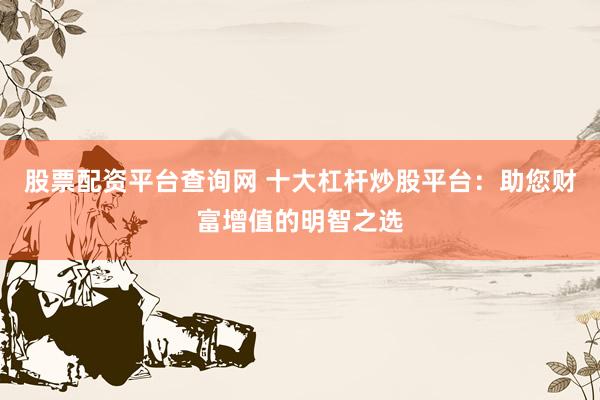 股票配资平台查询网 十大杠杆炒股平台:助您财富增值的明智之选