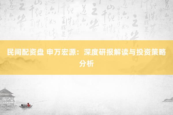 民间配资盘 申万宏源:深度研报解读与投资策略分析
