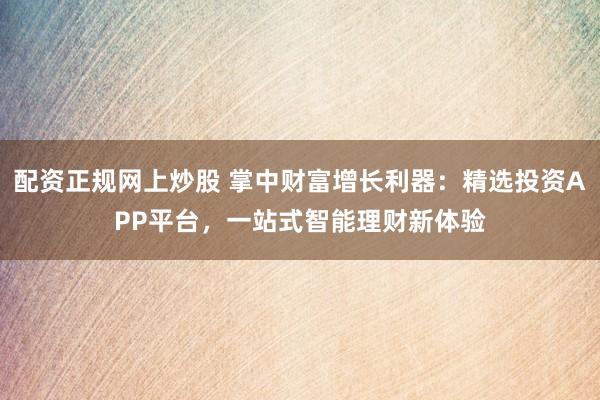 配资正规网上炒股 掌中财富增长利器:精选投资APP平台,一站式智能理财新体验