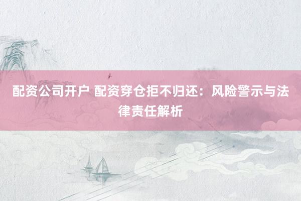 配资公司开户 配资穿仓拒不归还:风险警示与法律责任解析