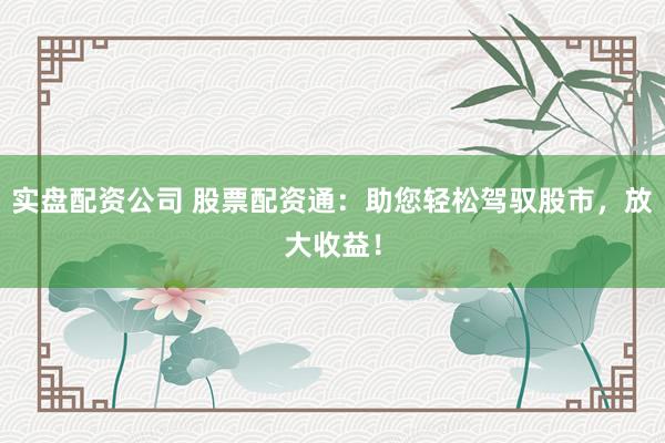 实盘配资公司 股票配资通:助您轻松驾驭股市,放大收益!