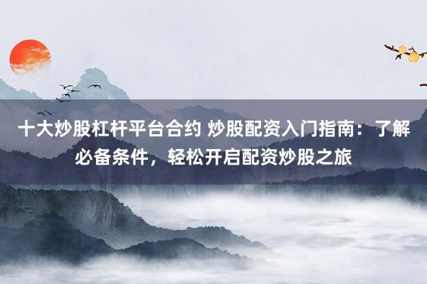 十大炒股杠杆平台合约 炒股配资入门指南:了解必备条件,轻松开启配资炒股之旅
