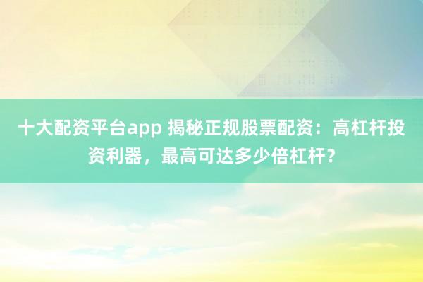十大配资平台app 揭秘正规股票配资:高杠杆投资利器,最高可达多少倍杠杆?