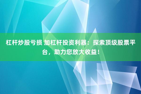 杠杆炒股亏损 加杠杆投资利器:探索顶级股票平台,助力您放大收益!