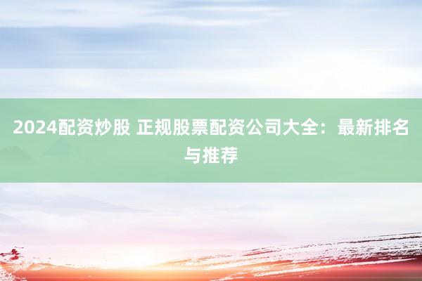 2024配资炒股 正规股票配资公司大全：最新排名与推荐