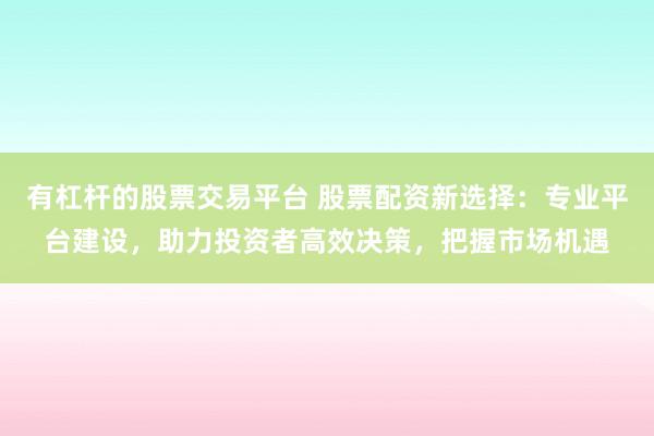 有杠杆的股票交易平台 股票配资新选择：专业平台建设，助力投资者高效决策，把握市场机遇