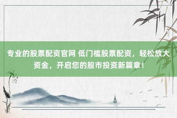 专业的股票配资官网 低门槛股票配资,轻松放大资金,开启您的股市投资新篇章!