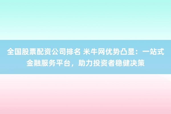 全国股票配资公司排名 米牛网优势凸显：一站式金融服务平台，助力投资者稳健决策