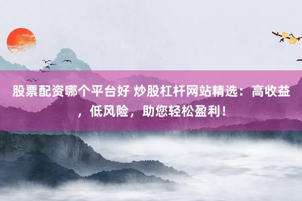 股票配资哪个平台好 炒股杠杆网站精选：高收益，低风险，助您轻松盈利！
