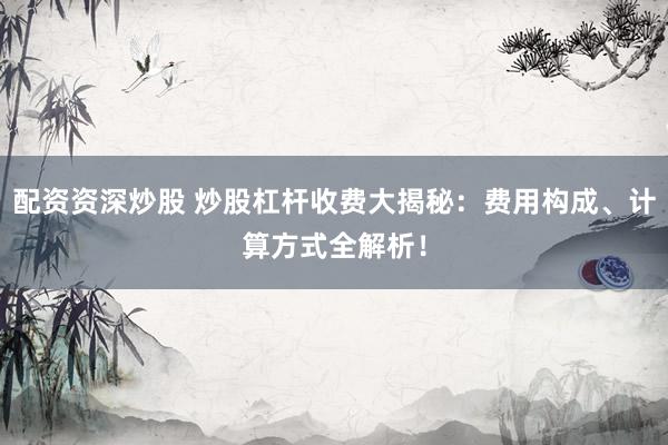 配资资深炒股 炒股杠杆收费大揭秘：费用构成、计算方式全解析！
