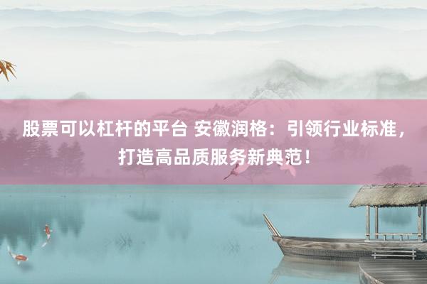 股票可以杠杆的平台 安徽润格：引领行业标准，打造高品质服务新典范！