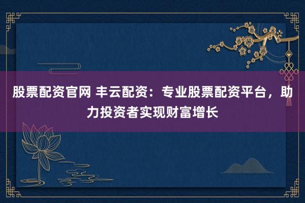 股票配资官网 丰云配资：专业股票配资平台，助力投资者实现财富增长